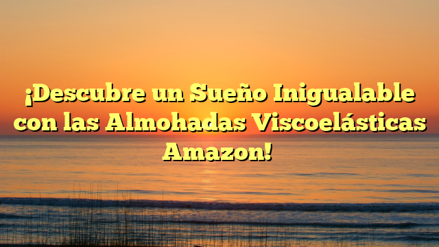 ¡Descubre un Sueño Inigualable con las Almohadas Viscoelásticas Amazon!