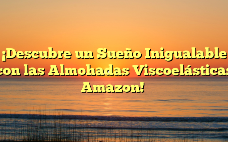 ¡Descubre un Sueño Inigualable con las Almohadas Viscoelásticas Amazon!